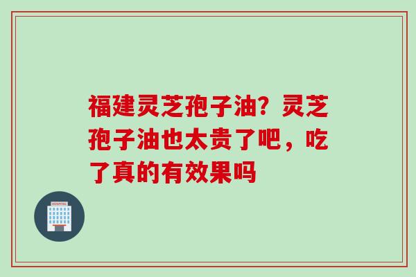 福建灵芝孢子油？灵芝孢子油也太贵了吧，吃了真的有效果吗