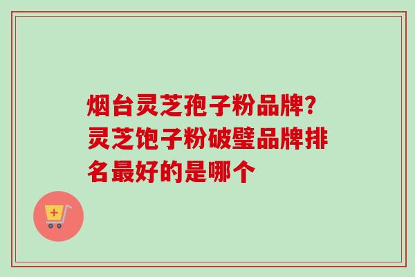 烟台灵芝孢子粉品牌？灵芝饱子粉破璧品牌排名最好的是哪个
