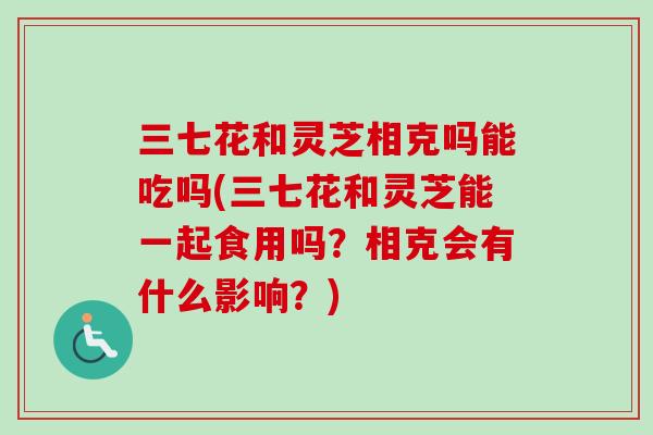 三七花和灵芝相克吗能吃吗(三七花和灵芝能一起食用吗？相克会有什么影响？)