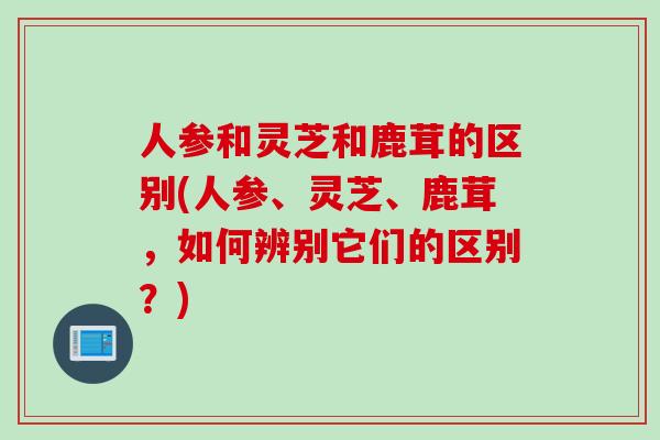 人参和灵芝和鹿茸的区别(人参、灵芝、鹿茸，如何辨别它们的区别？)