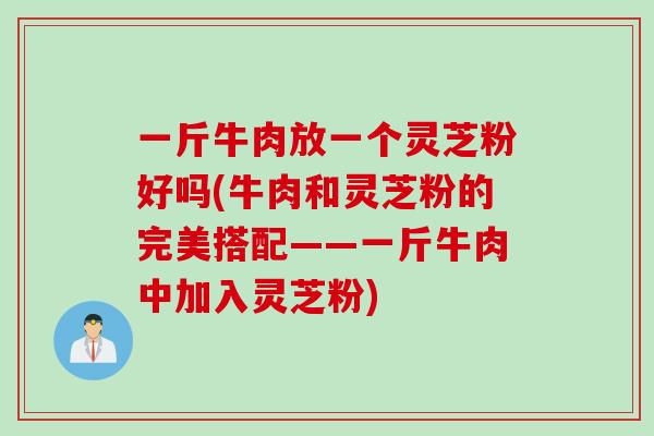 一斤牛肉放一个灵芝粉好吗(牛肉和灵芝粉的完美搭配——一斤牛肉中加入灵芝粉)