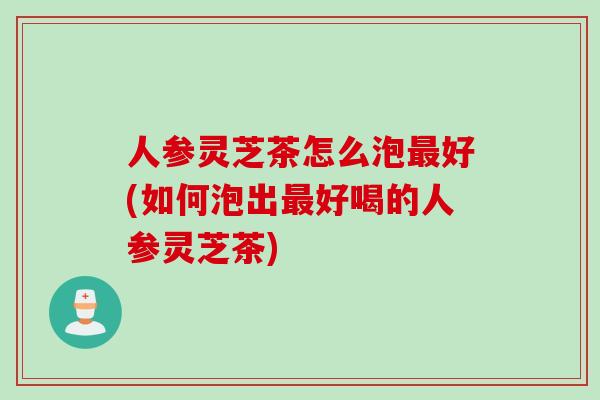 人参灵芝茶怎么泡最好(如何泡出最好喝的人参灵芝茶)