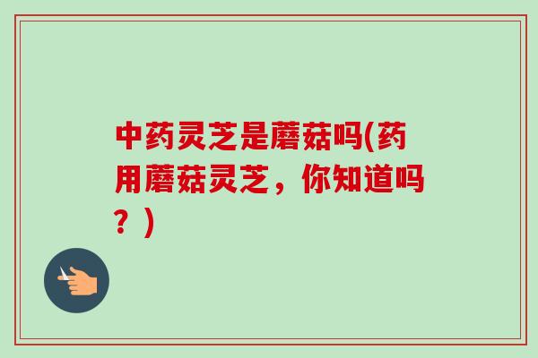 中药灵芝是蘑菇吗(药用蘑菇灵芝，你知道吗？)