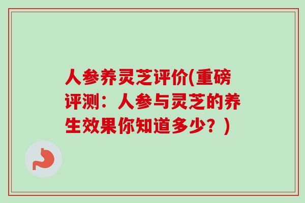 人参养灵芝评价(重磅评测：人参与灵芝的养生效果你知道多少？)