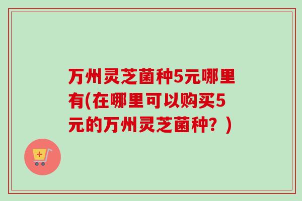万州灵芝菌种5元哪里有(在哪里可以购买5元的万州灵芝菌种?) 万州灵芝菌种5元哪里有(在哪里可以购买5元的万州灵芝菌种?)