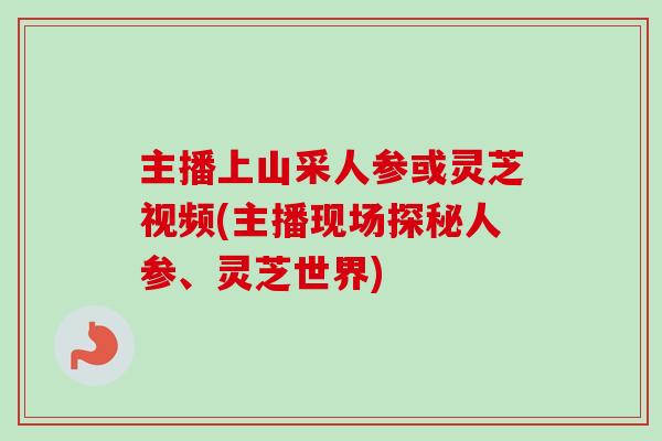 主播上山采人参或灵芝视频(主播现场探秘人参、灵芝世界)