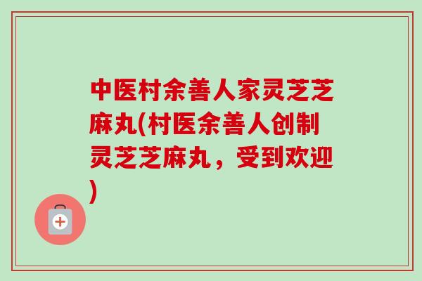 中医村余善人家灵芝芝麻丸(村医余善人创制灵芝芝麻丸,受到欢迎) 中医村余善人家灵芝芝麻丸(村医余善人创制灵芝芝麻丸,受到欢迎)