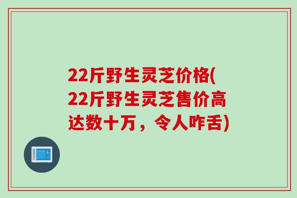 22斤野生灵芝价格(22斤野生灵芝售价高达数十万，令人咋舌)