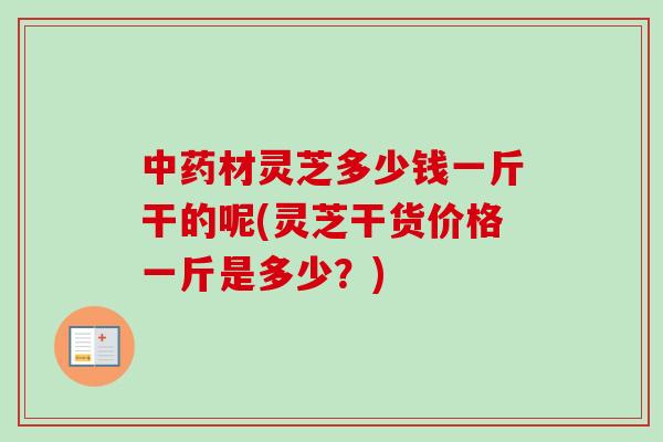 材灵芝多少钱一斤干的呢(灵芝干货价格一斤是多少?) 材灵芝多少钱一斤干的呢(灵芝干货价格一斤是多少?)