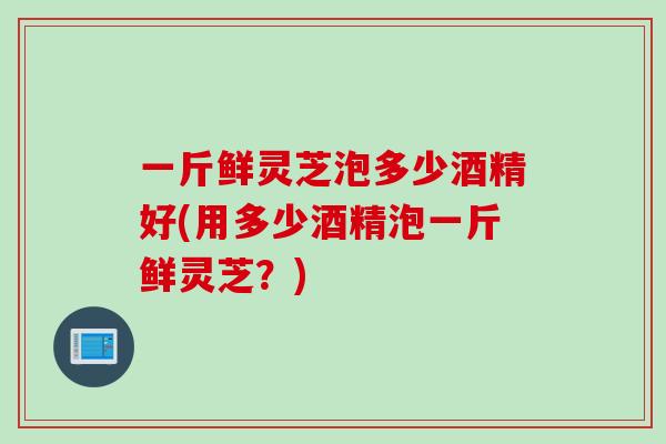一斤鲜灵芝泡多少酒精好(用多少酒精泡一斤鲜灵芝？)