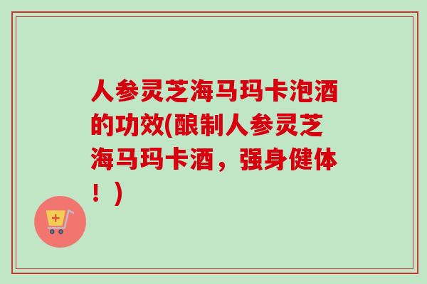 人参灵芝海马玛卡泡酒的功效(酿制人参灵芝海马玛卡酒，强身健体！)