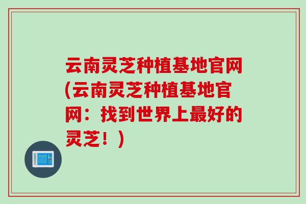云南灵芝种植基地官网(云南灵芝种植基地官网：找到世界上最好的灵芝！)