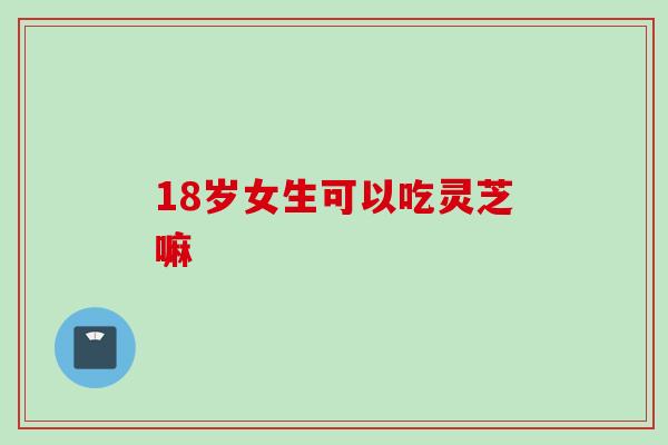 18岁女生可以吃灵芝嘛
