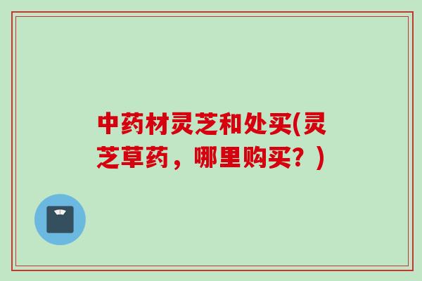 材灵芝和处买(灵芝草药,哪里购买?) 材灵芝和处买(灵芝草药,哪里购买?)