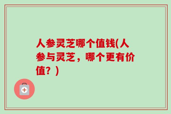 人参灵芝哪个值钱(人参与灵芝，哪个更有价值？)