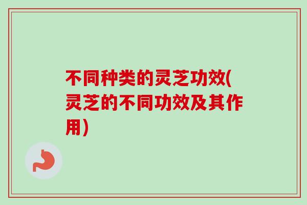 不同种类的灵芝功效(灵芝的不同功效及其作用)