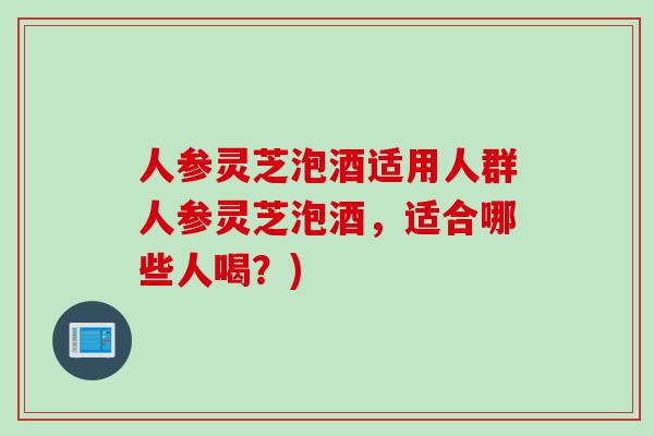 人参灵芝泡酒适用人群人参灵芝泡酒，适合哪些人喝？)