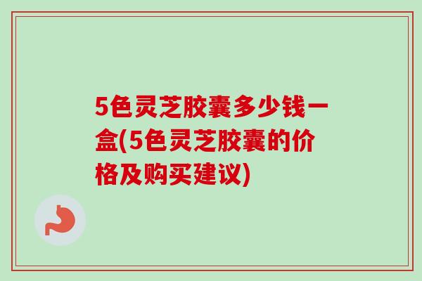 5色灵芝胶囊多少钱一盒(5色灵芝胶囊的价格及购买建议)