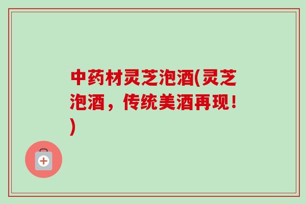 中药材灵芝泡酒(灵芝泡酒，传统美酒再现！)