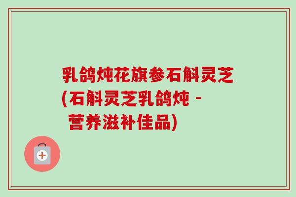 乳鸽炖花旗参石斛灵芝(石斛灵芝乳鸽炖 - 营养滋补佳品) 乳鸽炖花旗参石斛灵芝(石斛灵芝乳鸽炖 - 营养滋补佳品)