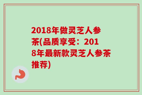 2018年做灵芝人参茶(品质享受：2018年最新款灵芝人参茶推荐)