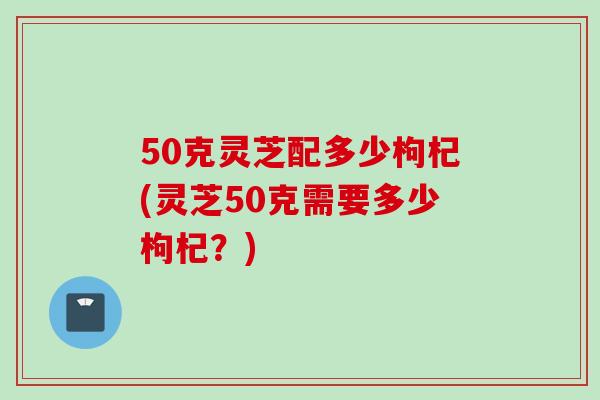 50克灵芝配多少枸杞(灵芝50克需要多少枸杞？)