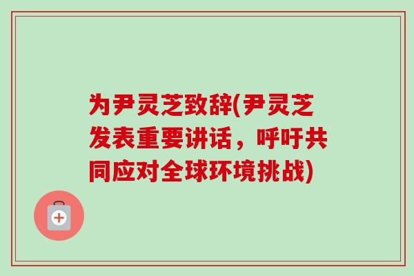 为尹灵芝致辞(尹灵芝发表重要讲话，呼吁共同应对全球环境挑战)