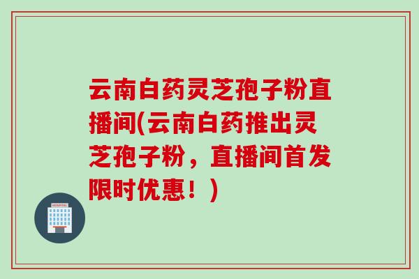 云南白药灵芝孢子粉直播间(云南白药推出灵芝孢子粉，直播间首发限时优惠！)