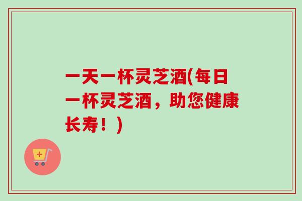 一天一杯灵芝酒(每日一杯灵芝酒，助您健康长寿！)