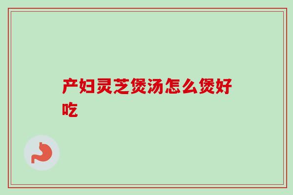 产妇灵芝煲汤怎么煲好吃