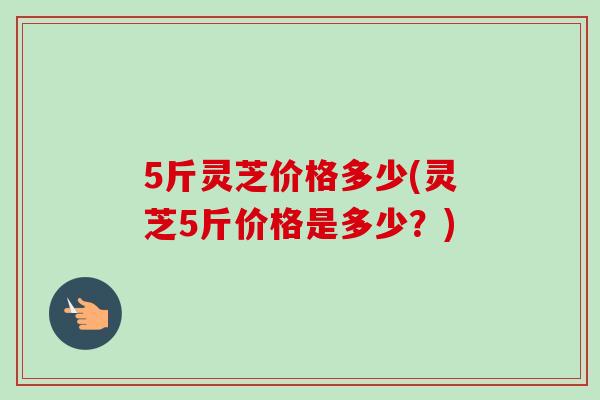5斤灵芝价格多少(灵芝5斤价格是多少？)