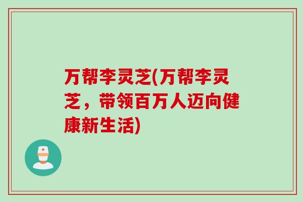 万帮李灵芝(万帮李灵芝,带领百万人迈向健康新生活) 万帮李灵芝(万帮李灵芝,带领百万人迈向健康新生活)
