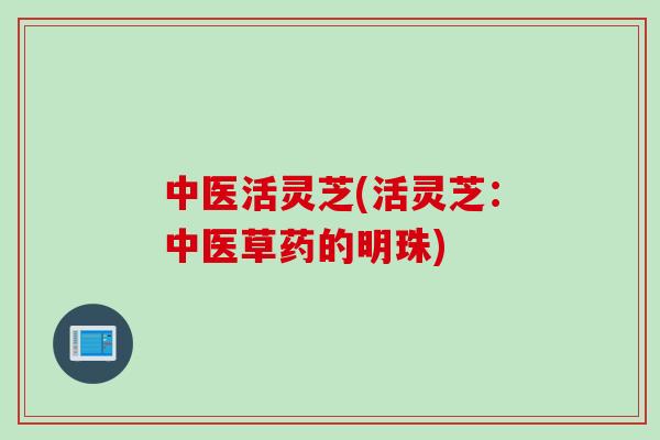 中医活灵芝(活灵芝:中医草药的明珠) 中医活灵芝(活灵芝:中医草药的明珠)