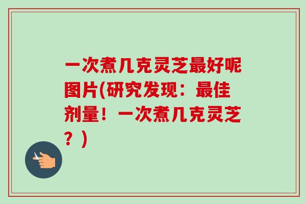 一次煮几克灵芝最好呢图片(研究发现：最佳剂量！一次煮几克灵芝？)