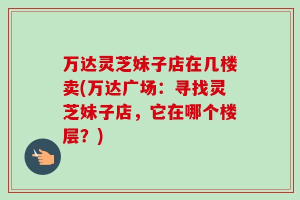万达灵芝妹子店在几楼卖(万达广场：寻找灵芝妹子店，它在哪个楼层？)