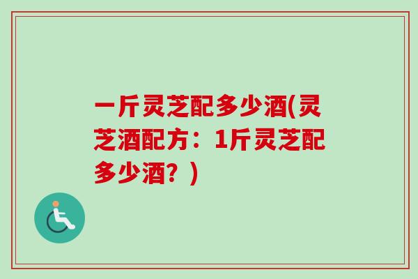 一斤灵芝配多少酒(灵芝酒配方：1斤灵芝配多少酒？)