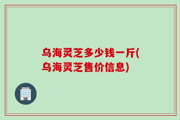 乌海灵芝多少钱一斤(乌海灵芝售价信息)