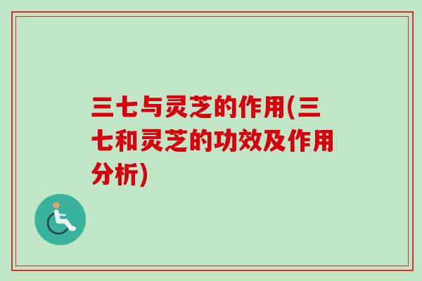 三七与灵芝的作用(三七和灵芝的功效及作用分析)