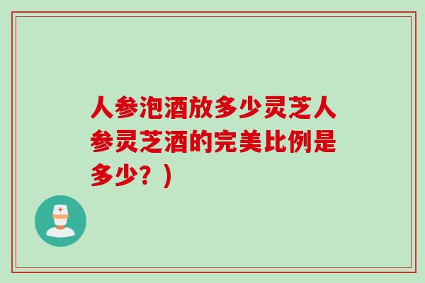 人参泡酒放多少灵芝人参灵芝酒的完美比例是多少？)