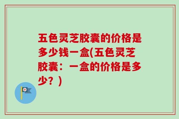五色灵芝胶囊的价格是多少钱一盒(五色灵芝胶囊：一盒的价格是多少？)
