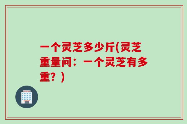 一个灵芝多少斤(灵芝重量问:一个灵芝有多重?) 一个灵芝多少斤(灵芝重量问:一个灵芝有多重?)
