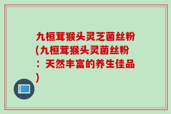 九桓茸猴头灵芝菌丝粉(九桓茸猴头灵菌丝粉：天然丰富的养生佳品)