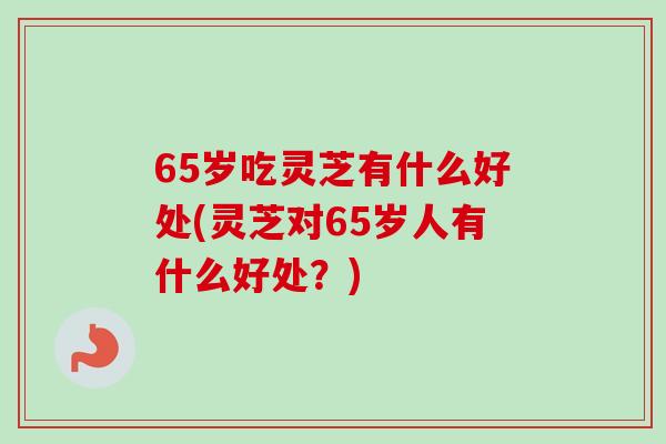 65岁吃灵芝有什么好处(灵芝对65岁人有什么好处？)
