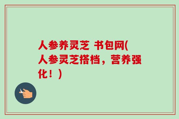 人参养灵芝 书包网(人参灵芝搭档，营养强化！)