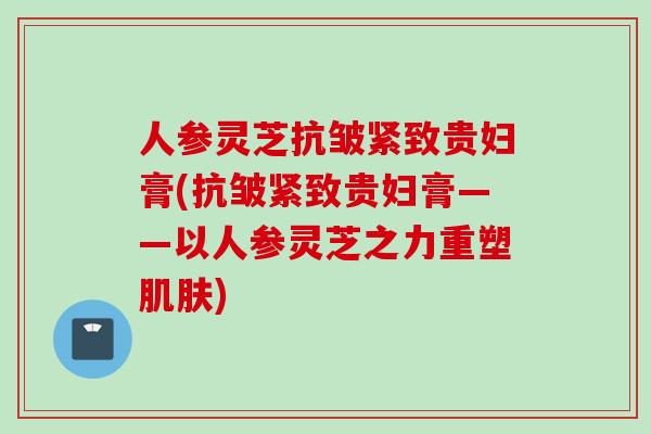 人参灵芝抗皱紧致贵妇膏(抗皱紧致贵妇膏——以人参灵芝之力重塑) 人参灵芝抗皱紧致贵妇膏(抗皱紧致贵妇膏——以人参灵芝之力重塑)