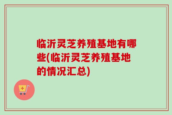 临沂灵芝养殖基地有哪些(临沂灵芝养殖基地的情况汇总)