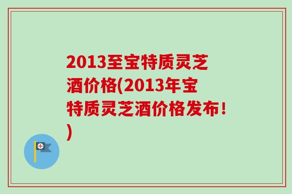 2013至宝特质灵芝酒价格(2013年宝特质灵芝酒价格发布！)