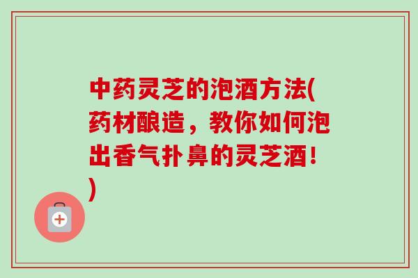 中药灵芝的泡酒方法(药材酿造，教你如何泡出香气扑鼻的灵芝酒！)