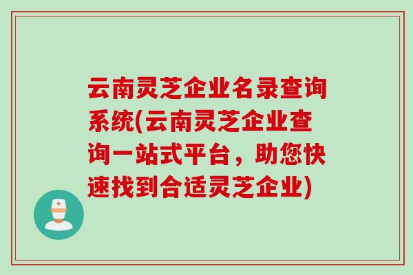 云南灵芝企业名录查询系统(云南灵芝企业查询一站式平台,助您快速找到合适灵芝企业) 云南灵芝企业名录查询系统(云南灵芝企业查询一站式平台,助您快速找到合适灵芝企业)