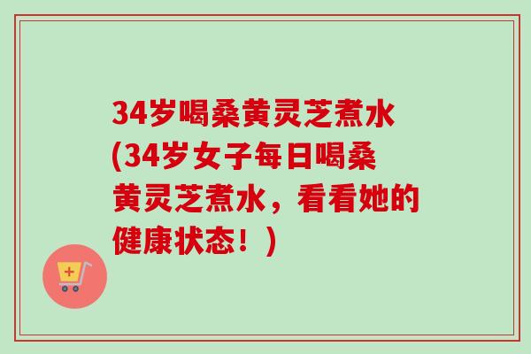34岁喝桑黄灵芝煮水(34岁女子每日喝桑黄灵芝煮水，看看她的健康状态！)